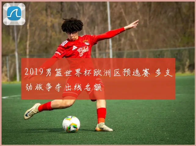 2019男篮世界杯欧洲区预选赛 多支劲旅争夺出线名额