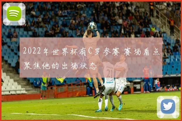 2022年世界杯有C罗参赛 赛场看点聚焦他的出场状态