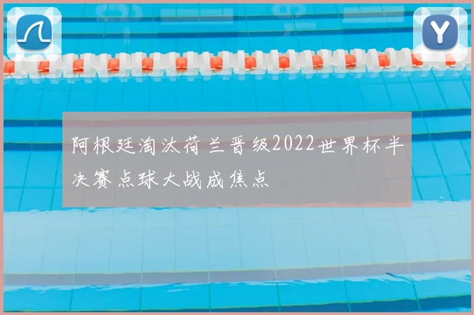 阿根廷淘汰荷兰晋级2022世界杯半决赛点球大战成焦点