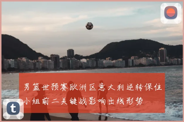 男篮世预赛欧洲区意大利逆转保住小组前二关键战影响出线形势