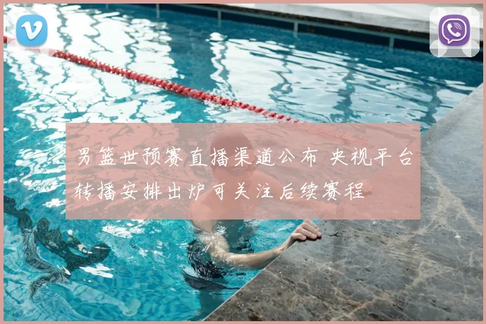 男篮世预赛直播渠道公布 央视平台转播安排出炉可关注后续赛程