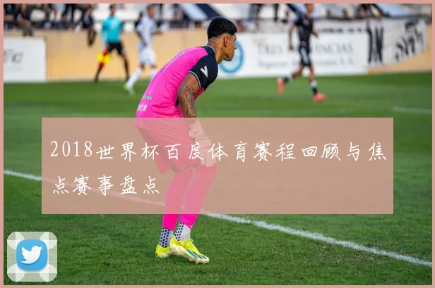 2018世界杯百度体育赛程回顾与焦点赛事盘点