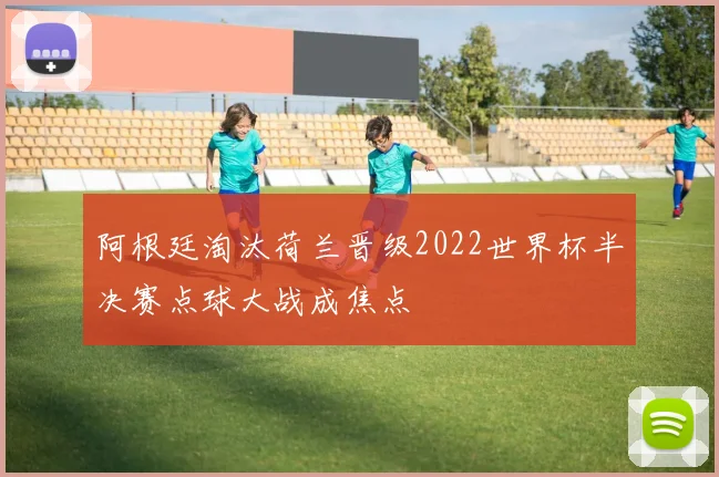 阿根廷淘汰荷兰晋级2022世界杯半决赛点球大战成焦点