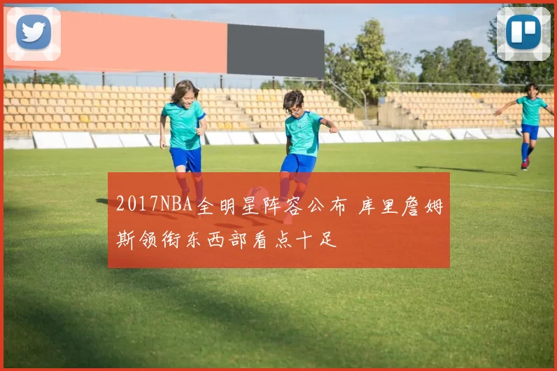 2017NBA全明星阵容公布 库里詹姆斯领衔东西部看点十足