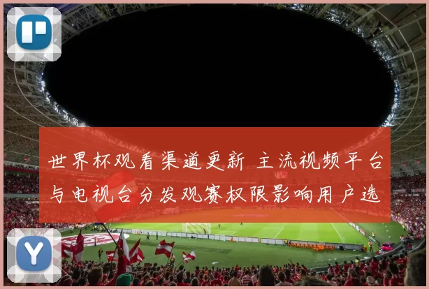 世界杯观看渠道更新 主流视频平台与电视台分发观赛权限影响用户选择