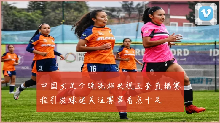 中国女足今晚亮相央视五套直播赛程引发球迷关注赛事看点十足