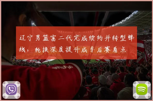 辽宁男篮富二代完成续约并转型锋线,轮换深度提升成季后赛看点
