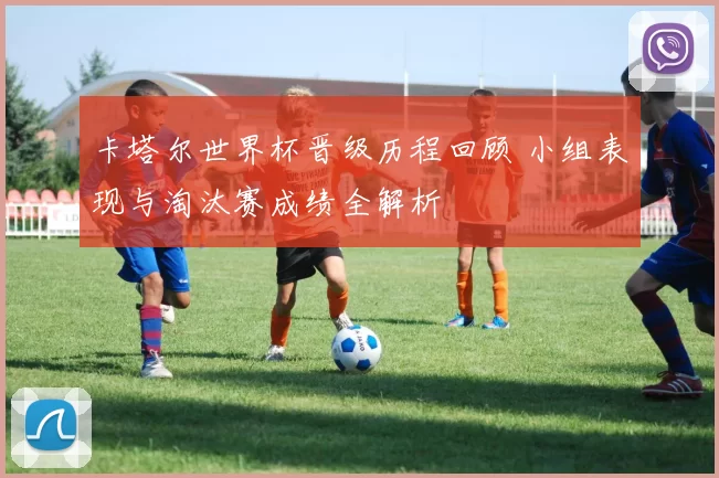 卡塔尔世界杯晋级历程回顾 小组表现与淘汰赛成绩全解析