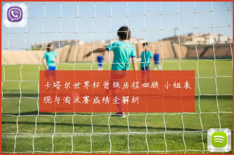 卡塔尔世界杯晋级历程回顾 小组表现与淘汰赛成绩全解析