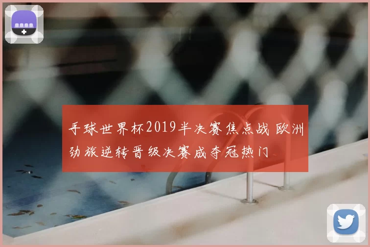 手球世界杯2019半决赛焦点战 欧洲劲旅逆转晋级决赛成夺冠热门