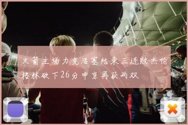 火箭主场力克活塞结束三连败杰伦格林砍下26分申京再获两双