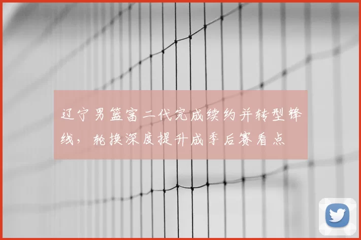 辽宁男篮富二代完成续约并转型锋线，轮换深度提升成季后赛看点