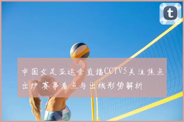 中国女足亚运会直播CCTV5关注焦点出炉 赛事看点与出线形势解析