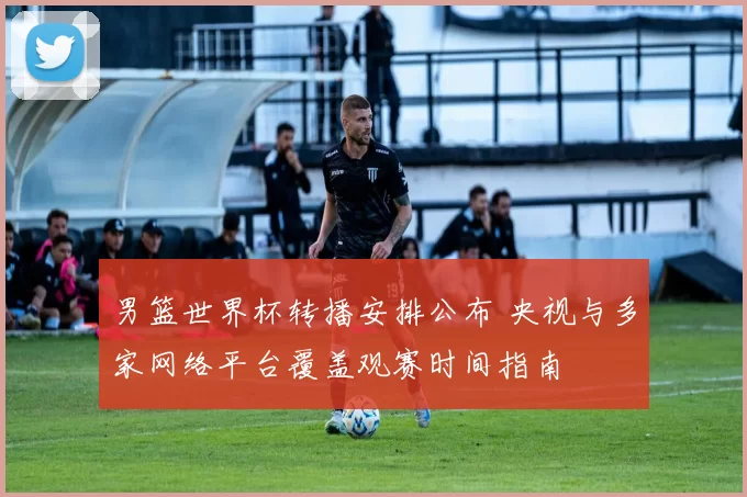 男篮世界杯转播安排公布 央视与多家网络平台覆盖观赛时间指南