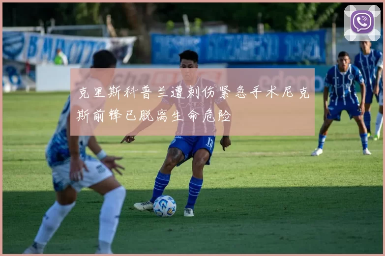 克里斯科普兰遭刺伤紧急手术尼克斯前锋已脱离生命危险