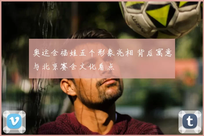 奥运会福娃五个形象亮相 背后寓意与北京赛会文化看点