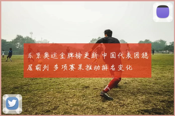 东京奥运金牌榜更新 中国代表团稳居前列 多项赛果推动排名变化