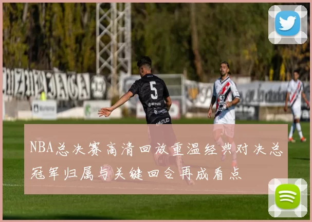 NBA总决赛高清回放重温经典对决总冠军归属与关键回合再成看点