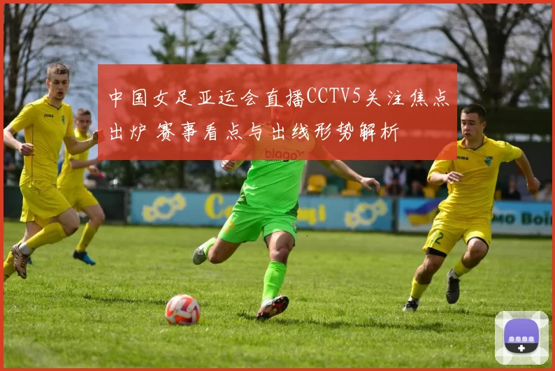 中国女足亚运会直播CCTV5关注焦点出炉 赛事看点与出线形势解析
