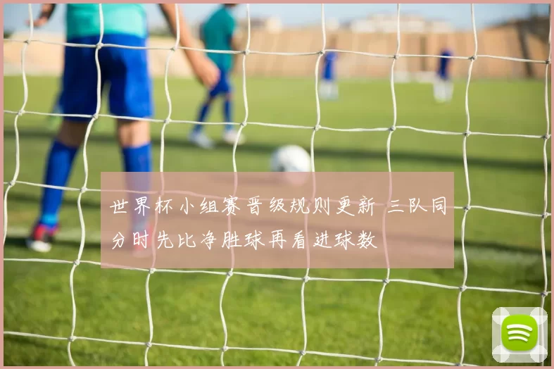 世界杯小组赛晋级规则更新 三队同分时先比净胜球再看进球数