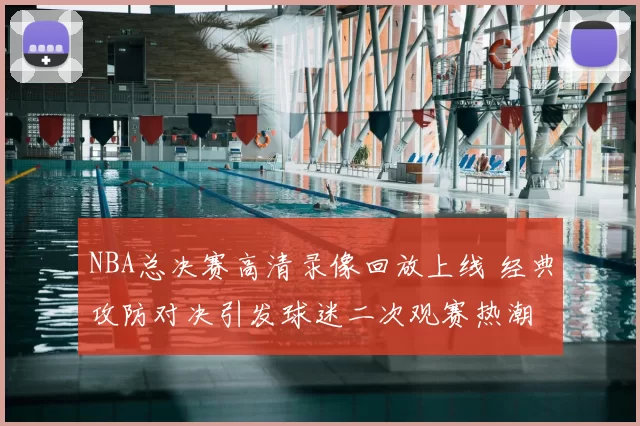 NBA总决赛高清录像回放上线 经典攻防对决引发球迷二次观赛热潮