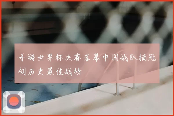 手游世界杯决赛落幕中国战队摘冠创历史最佳战绩