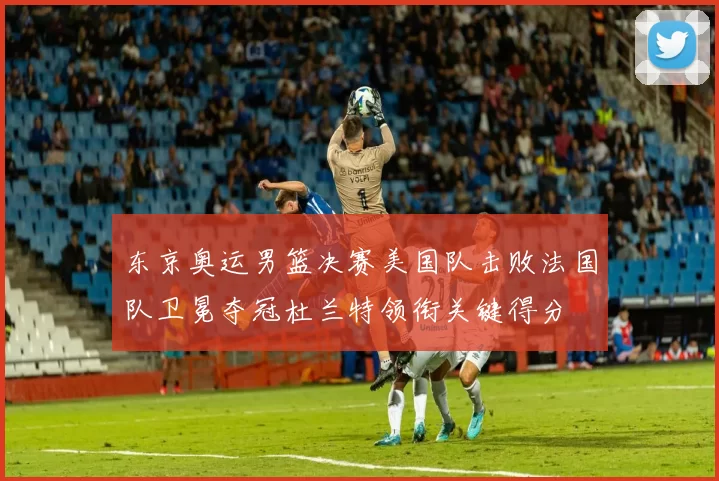 东京奥运男篮决赛美国队击败法国队卫冕夺冠杜兰特领衔关键得分