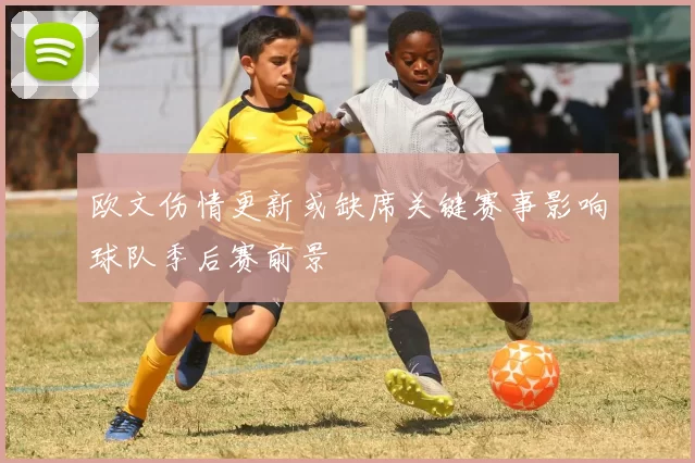 欧文伤情更新或缺席关键赛事影响球队季后赛前景