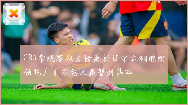 CBA常规赛积分榜更新辽宁本钢继续领跑广东东莞大益暂列第四